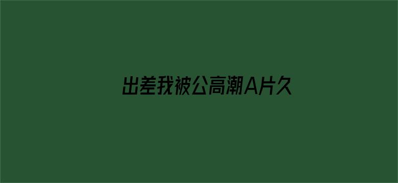 >出差我被公高潮A片久久横幅海报图